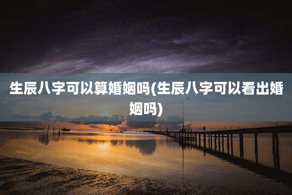 生辰八字可以算婚姻吗(生辰八字可以看出婚姻吗)