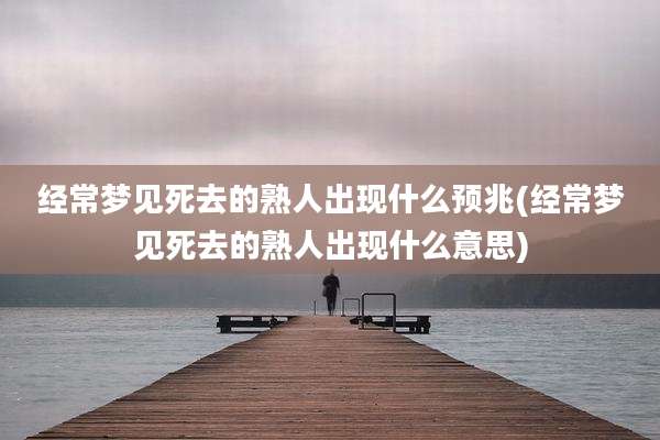 经常梦见死去的熟人出现什么预兆(经常梦见死去的熟人出现什么意思)