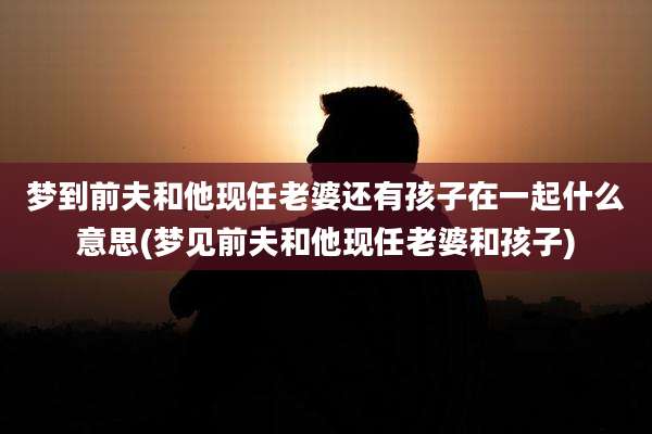 梦到前夫和他现任老婆还有孩子在一起什么意思(梦见前夫和他现任老婆和孩子)