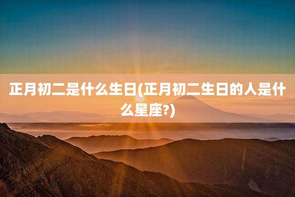 正月初二是什么生日(正月初二生日的人是什么星座?)