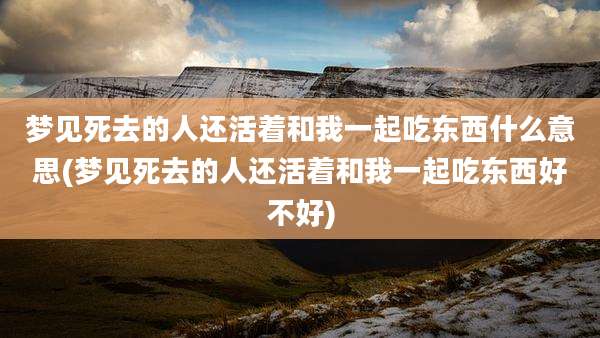 梦见死去的人还活着和我一起吃东西什么意思(梦见死去的人还活着和我一起吃东西好不好)