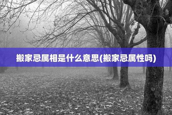 搬家忌属相是什么意思(搬家忌属性吗)