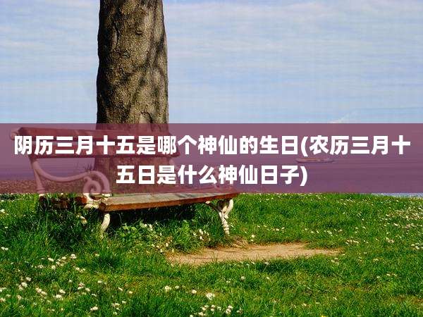 阴历三月十五是哪个神仙的生日(农历三月十五日是什么神仙日子)