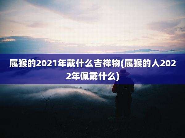 属猴的2021年戴什么吉祥物(属猴的人2022年佩戴什么)