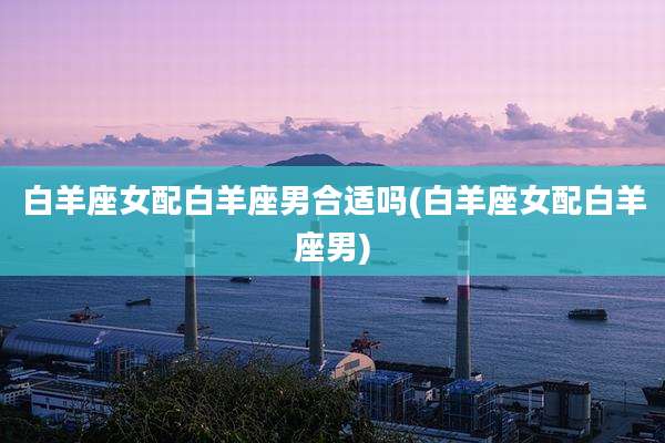 白羊座女配白羊座男合适吗(白羊座女配白羊座男)
