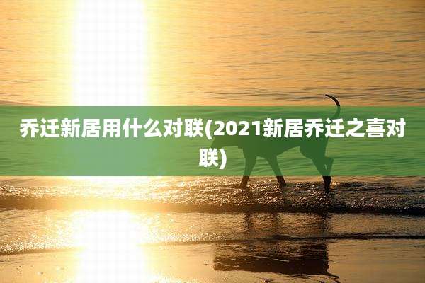 乔迁新居用什么对联(2021新居乔迁之喜对联)