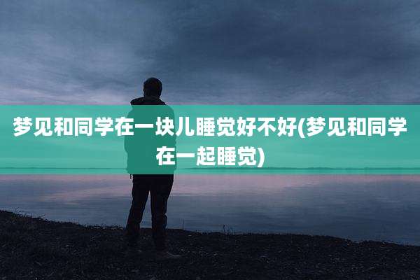 梦见和同学在一块儿睡觉好不好(梦见和同学在一起睡觉)