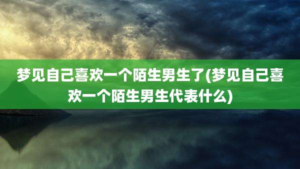 梦见自己喜欢一个陌生男生了(梦见自己喜欢一个陌生男生代表什么)