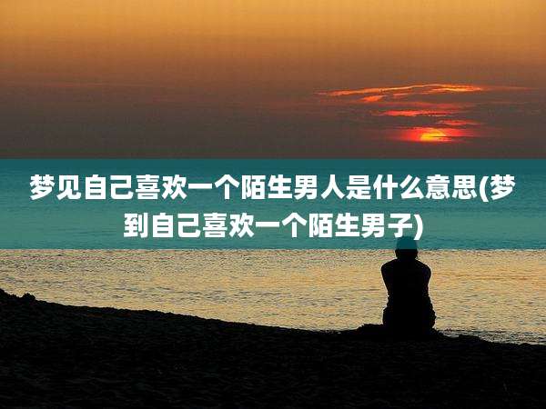 梦见自己喜欢一个陌生男人是什么意思(梦到自己喜欢一个陌生男子)