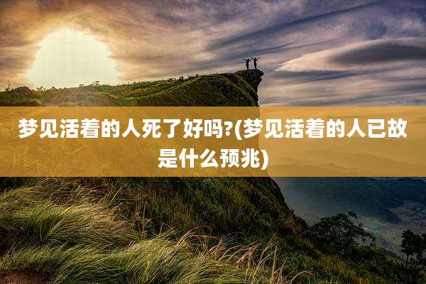 梦见活着的人死了好吗?(梦见活着的人已故是什么预兆)