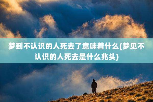 梦到不认识的人死去了意味着什么(梦见不认识的人死去是什么兆头)