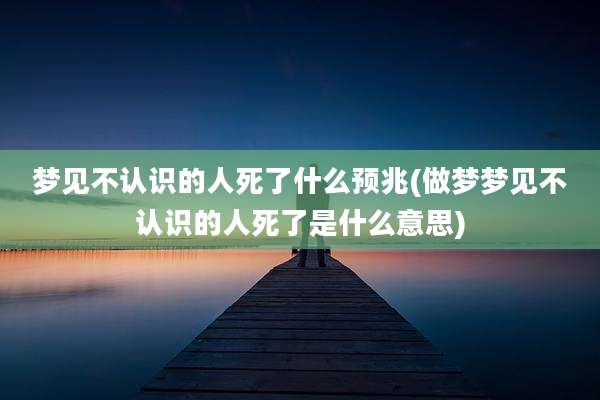 梦见不认识的人死了什么预兆(做梦梦见不认识的人死了是什么意思)