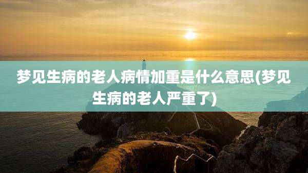 梦见生病的老人病情加重是什么意思(梦见生病的老人严重了)