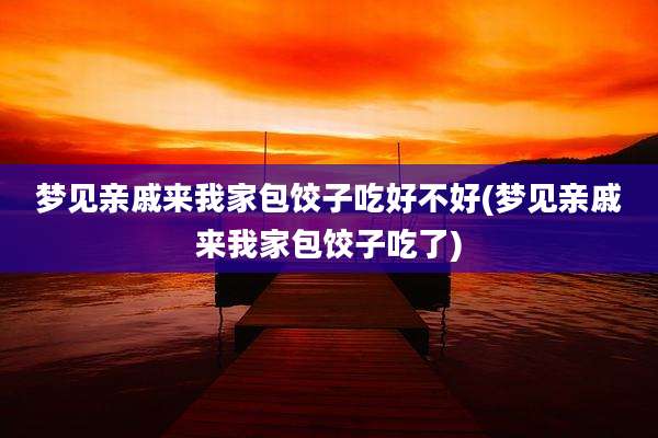 梦见亲戚来我家包饺子吃好不好(梦见亲戚来我家包饺子吃了)