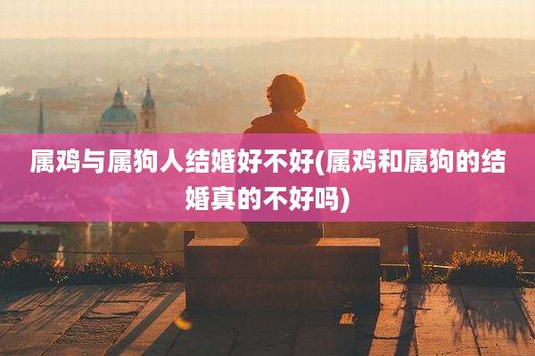 属鸡与属狗人结婚好不好(属鸡和属狗的结婚真的不好吗)