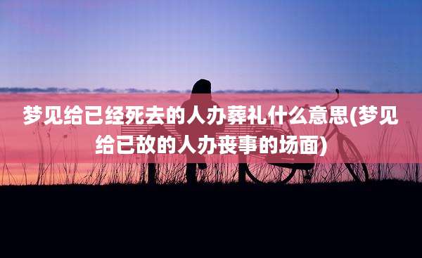 梦见给已经死去的人办葬礼什么意思(梦见给已故的人办丧事的场面)
