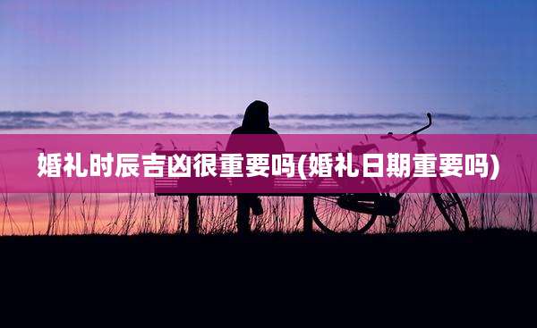 婚礼时辰吉凶很重要吗(婚礼日期重要吗)