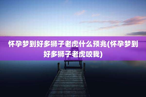 怀孕梦到好多狮子老虎什么预兆(怀孕梦到好多狮子老虎咬我)