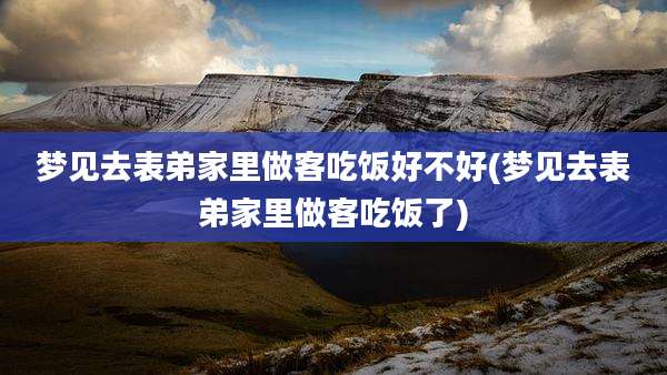 梦见去表弟家里做客吃饭好不好(梦见去表弟家里做客吃饭了)