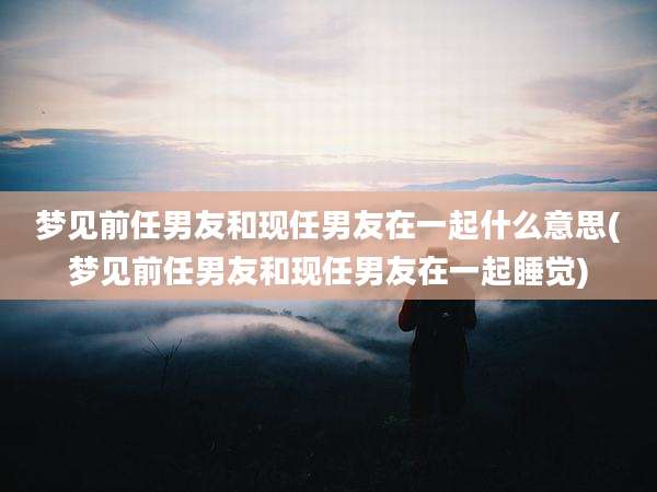梦见前任男友和现任男友在一起什么意思(梦见前任男友和现任男友在一起睡觉)