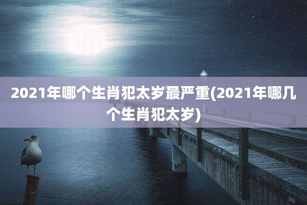 2021年哪个生肖犯太岁最严重(2021年哪几个生肖犯太岁)