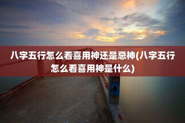 八字五行怎么看喜用神还是忌神(八字五行怎么看喜用神是什么)