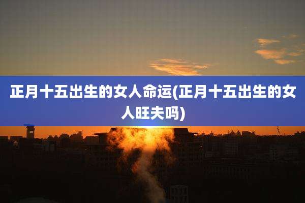 正月十五出生的女人命运(正月十五出生的女人旺夫吗)