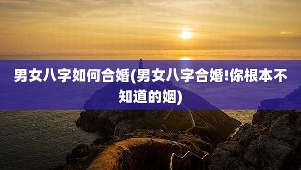 男女八字如何合婚(男女八字合婚!你根本不知道的姻)