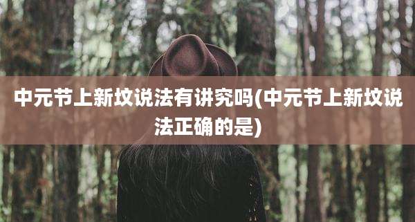 中元节上新坟说法有讲究吗(中元节上新坟说法正确的是)