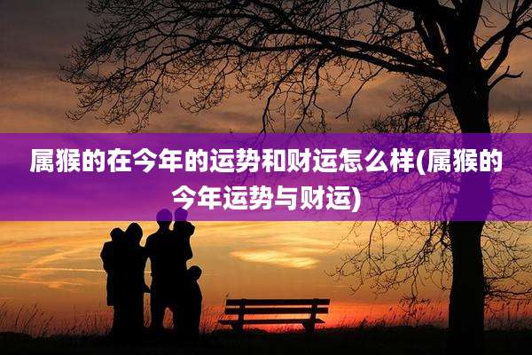 属猴的在今年的运势和财运怎么样(属猴的今年运势与财运)