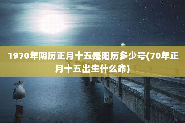 1970年阴历正月十五是阳历多少号(70年正月十五出生什么命)