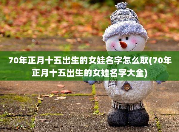 70年正月十五出生的女娃名字怎么取(70年正月十五出生的女娃名字大全)