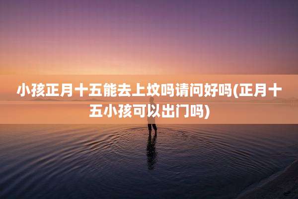 小孩正月十五能去上坟吗请问好吗(正月十五小孩可以出门吗)