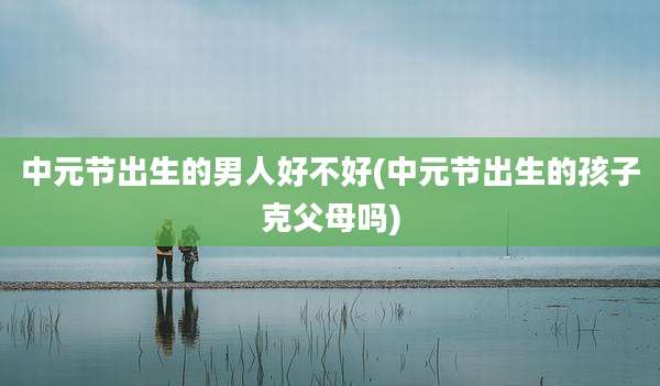 中元节出生的男人好不好(中元节出生的孩子克父母吗)