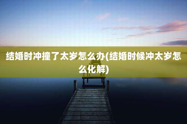 结婚时冲撞了太岁怎么办(结婚时候冲太岁怎么化解)