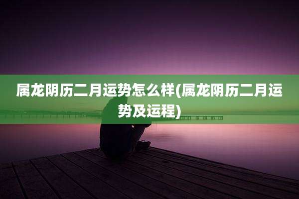 属龙阴历二月运势怎么样(属龙阴历二月运势及运程)