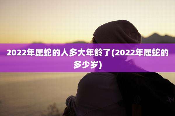 2022年属蛇的人多大年龄了(2022年属蛇的多少岁)