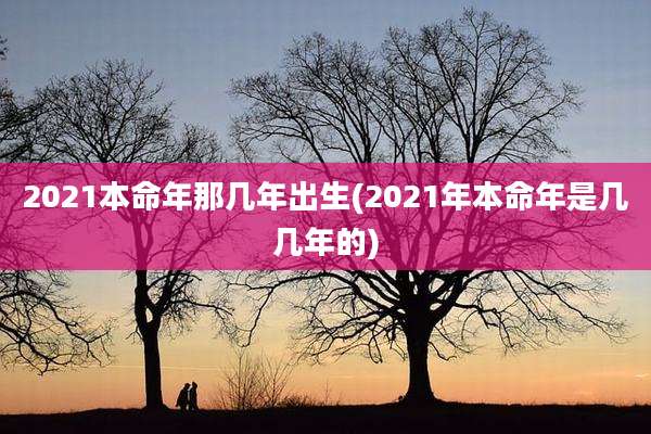 2021本命年那几年出生(2021年本命年是几几年的)