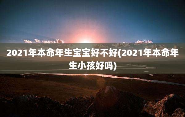 2021年本命年生宝宝好不好(2021年本命年生小孩好吗)