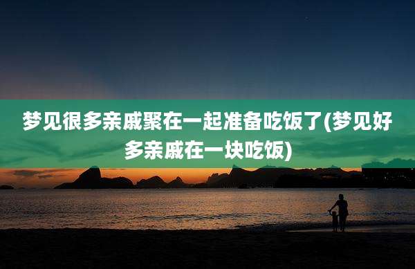 梦见很多亲戚聚在一起准备吃饭了(梦见好多亲戚在一块吃饭)