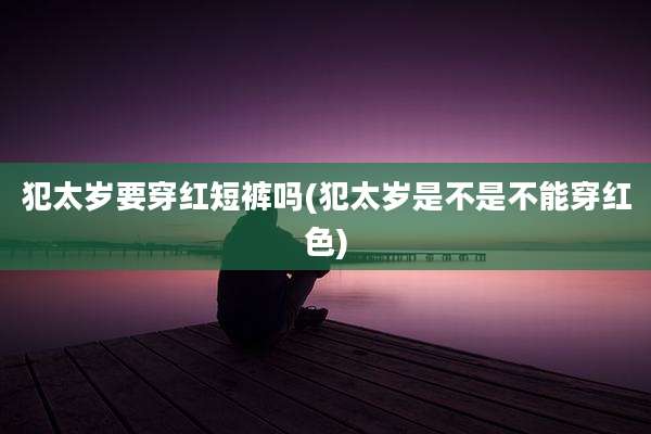 犯太岁要穿红短裤吗(犯太岁是不是不能穿红色)