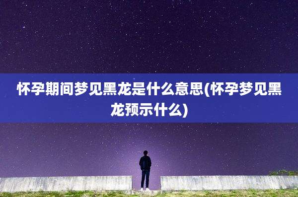 怀孕期间梦见黑龙是什么意思(怀孕梦见黑龙预示什么)