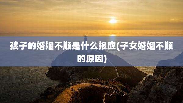 孩子的婚姻不顺是什么报应(子女婚姻不顺的原因)