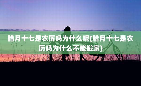 腊月十七是农历吗为什么呢(腊月十七是农历吗为什么不能搬家)