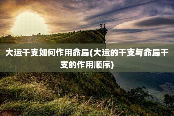大运干支如何作用命局(大运的干支与命局干支的作用顺序)
