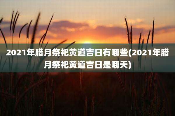 2021年腊月祭祀黄道吉日有哪些(2021年腊月祭祀黄道吉日是哪天)