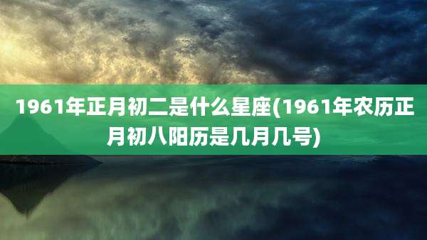 1961年正月初二是什么星座(1961年农历正月初八阳历是几月几号)