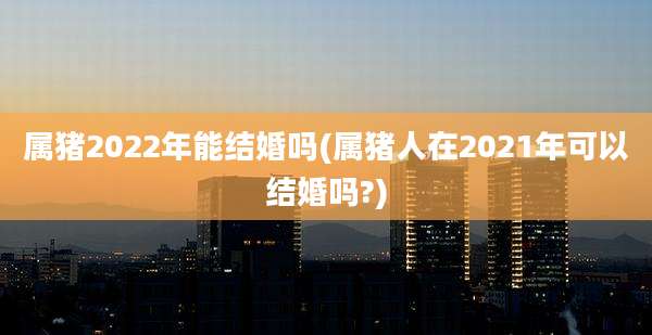 属猪2022年能结婚吗(属猪人在2021年可以结婚吗?)