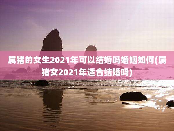 属猪的女生2021年可以结婚吗婚姻如何(属猪女2021年适合结婚吗)