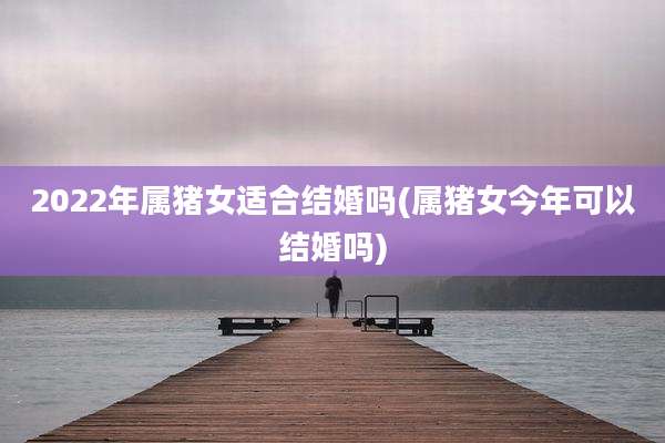 2022年属猪女适合结婚吗(属猪女今年可以结婚吗)